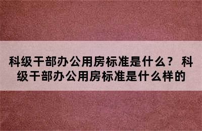 科级干部办公用房标准是什么？ 科级干部办公用房标准是什么样的